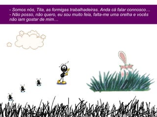 -  Somos nós, Tita, as formigas trabalhadeiras.   Anda cá falar connosco… - Não posso, não quero, eu sou muito feia, falta-me uma orelha e vocês não iam gostar de mim… 