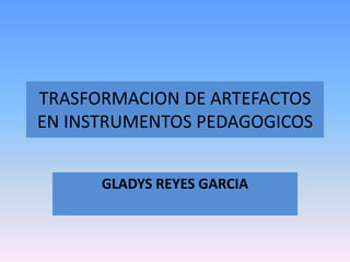 TRASFORMACION DE ARTEFACTOS
EN INSTRUMENTOS PEDAGOGICOS
GLADYS REYES GARCIA
 