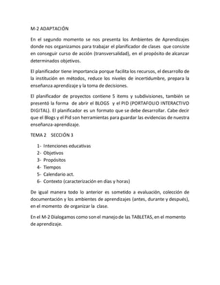 M-2 ADAPTACIÓN
En el segundo momento se nos presenta los Ambientes de Aprendizajes
donde nos organizamos para trabajar el planificador de clases que consiste
en conseguir curso de acción (transversalidad), en el propósito de alcanzar
determinados objetivos.
El planificador tiene importancia porque facilita los recursos, el desarrollo de
la institución en métodos, reduce los niveles de incertidumbre, prepara la
enseñanza aprendizaje y la toma de decisiones.
El planificador de proyectos contiene 5 items y subdivisiones, también se
presentó la forma de abrir el BLOGS y el PID (PORTAFOLIO INTERACTIVO
DIGITAL). El planificador es un formato que se debe desarrollar. Cabe decir
que el Blogs y el Pid son herramientas para guardar las evidencias de nuestra
enseñanza-aprendizaje.
TEMA 2 SECCIÓN 3
1- Intenciones educativas
2- Objetivos
3- Propósitos
4- Tiempos
5- Calendario act.
6- Contexto (caracterización en días y horas)
De igual manera todo lo anterior es sometido a evaluación, colección de
documentación y los ambientes de aprendizajes (antes, durante y después),
en el momento de organizar la clase.
En el M-2 Dialogamos como son el manejo de las TABLETAS, en el momento
de aprendizaje.
 