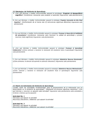 2.2 Estrategias del Ambiente de Aprendizaje
A. ¿Con qué técnicas y medios instruccionales apoyará la estrategia: Propiciar el desequilibrio
cognitivo? (Condiciones necesarias para preparar al aprendiz) Argumentar cada planteamiento
B. ¿Con qué técnicas y medios instruccionales apoyará la estrategia: Propiciar interacción de Alto Nivel
Cognitivo? (Confrontación de al menos dos (2) estructuras cognitivas diferentes) Argumentar cada
planteamiento
C. ¿Con qué técnicas y medios instruccionales apoyará la estrategia: Promover el desarrollo de habilidades
del pensamiento? (condiciones necesarias para favorecer la calidad de aprendizaje y proveer
recursos meta cognitivos) Argumentar cada planteamiento
D. ¿Con qué técnicas y medios instruccionales apoyará la estrategia: Promover el Aprendizaje
Colaborativo? (¿Cómo estimular y mantener la motivación del estudiante hacia el aprendizaje?) Argumentar
cada planteamiento
E. ¿Con qué técnicas y medios instruccionales apoyará la estrategia: Administrar Recursos Atencionales?
(¿Cómo centramos la atención del aprendiz en estímulos relevantes?) Argumentar cada planteamiento
F. ¿Con qué técnicas y medios instruccionales apoyará la estrategia: Administrar Recursos Motivacionales?
(¿Cómo estimular y mantener la motivación del estudiante hacia el aprendizaje?) Argumentar cada
planteamiento
2.3 Diseño de Actividades del Ambiente de Aprendizaje
¿Cuáles serán las actividades fundamentales para el procesamiento de la información que se
desarrollarán en el ambiente de aprendizaje? –Realización de acciones cognitivas relevantes-, ¿Con
qué técnicas y recursos se apoyará cada actividad? Argumentar cada planteamiento sobre actividades y
la técnica o técnicas que las apoyarán
Actividad No. 1
Técnica(s) que apoyan la actividad
Recurso(s) educativos y didácticos que apoyan la actividad
Actividad No. 2
Técnica(s) que apoyan la actividad
Recurso(s) educativos y didácticos que apoyan la actividad
 