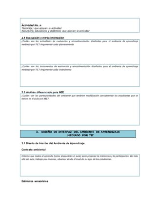 …
Actividad No. n
Técnica(s) que apoyan la actividad
Recurso(s) educativos y didácticos que apoyan la actividad
2.4 Evaluación y retroalimentación
¿Cuáles son las actividades de evaluación y retroalimentación diseñadas para el ambiente de aprendizaje
mediado por TIC? Argumentar cada planteamiento
¿Cuáles son los instrumentos de evaluación y retroalimentación diseñadas para el ambiente de aprendizaje
mediado por TIC? Argumentar cada instrumento
2.5 Análisis diferenciado para NEE
¿Cuáles son las particularidades del ambiente que tendrían modificación considerando los estudiantes que se
tienen en el aula con NEE?
3. DISEÑO DE INTERFAZ DEL AMBIENTE DE APRENDIZAJE
MEDIADO POR TIC
3.1 Diseño de Interfaz del Ambiente de Aprendizaje
Contexto ambiental
Entorno que rodea al aprendiz (como dispondrán el aula) para propiciar la interacción y la participación. Ver más
allá del aula, trabajo por rincones, observar desde el nivel de los ojos de los estudiantes.
Estímulos sensoriales
 