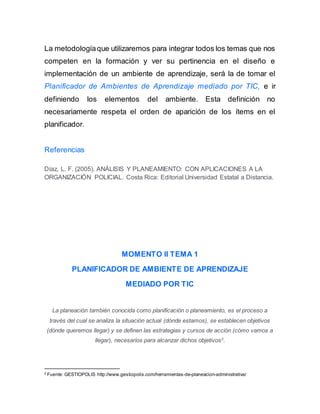 La metodologíaque utilizaremos para integrar todos los temas que nos
competen en la formación y ver su pertinencia en el diseño e
implementación de un ambiente de aprendizaje, será la de tomar el
Planificador de Ambientes de Aprendizaje mediado por TIC, e ir
definiendo los elementos del ambiente. Esta definición no
necesariamente respeta el orden de aparición de los ítems en el
planificador.
Referencias
Díaz, L. F. (2005). ANÁLISIS Y PLANEAMIENTO: CON APLICACIONES A LA
ORGANIZACIÓN POLICIAL. Costa Rica: Editorial Universidad Estatal a Distancia.
MOMENTO II TEMA 1
PLANIFICADOR DE AMBIENTE DE APRENDIZAJE
MEDIADO POR TIC
La planeación también conocida como planificación o planeamiento, es el proceso a
través del cual se analiza la situación actual (dónde estamos), se establecen objetivos
(dónde queremos llegar) y se definen las estrategias y cursos de acción (cómo vamos a
llegar), necesarios para alcanzar dichos objetivos2
.
2
Fuente: GESTIOPOLIS http://www.gestiopolis.com/herramientas-de-planeacion-administrativa/
 