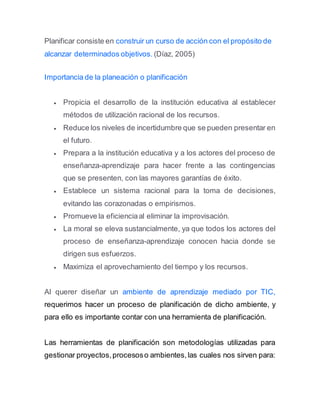 Planificar consiste en construir un curso de acción con el propósito de
alcanzar determinados objetivos. (Díaz, 2005)
Importancia de la planeación o planificación
 Propicia el desarrollo de la institución educativa al establecer
métodos de utilización racional de los recursos.
 Reduce los niveles de incertidumbre que se pueden presentar en
el futuro.
 Prepara a la institución educativa y a los actores del proceso de
enseñanza-aprendizaje para hacer frente a las contingencias
que se presenten, con las mayores garantías de éxito.
 Establece un sistema racional para la toma de decisiones,
evitando las corazonadas o empirismos.
 Promueve la eficienciaal eliminar la improvisación.
 La moral se eleva sustancialmente, ya que todos los actores del
proceso de enseñanza-aprendizaje conocen hacia donde se
dirigen sus esfuerzos.
 Maximiza el aprovechamiento del tiempo y los recursos.
Al querer diseñar un ambiente de aprendizaje mediado por TIC,
requerimos hacer un proceso de planificación de dicho ambiente, y
para ello es importante contar con una herramienta de planificación.
Las herramientas de planificación son metodologías utilizadas para
gestionar proyectos,procesoso ambientes,las cuales nos sirven para:
 