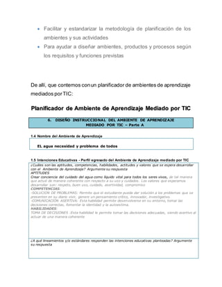  Facilitar y estandarizar la metodología de planificación de los
ambientes y sus actividades
 Para ayudar a diseñar ambientes, productos y procesos según
los requisitos y funciones previstas
De allí, que contemos conun planificador de ambientes de aprendizaje
mediados porTIC:
Planificador de Ambiente de Aprendizaje Mediado por TIC
6. DISEÑO INSTRUCCIONAL DEL AMBIENTE DE APRENDIZAJE
MEDIADO POR TIC – Parte A
1.4 Nombre del Ambiente de Aprendizaje
EL agua necesidad y problema de todos
1.5 Intenciones Educativas - Perfil egresado del Ambiente de Aprendizaje mediado por TIC
¿Cuáles son las aptitudes, competencias, habilidades, actitudes y valores que se espera desarrollar
con el Ambiente de Aprendizaje? Argumente su respuesta
APTITUDES
Crear conciencia del cuidado del agua como líquido vital para todos los seres vivos, de tal manera
que actué de manera coherente con respecto a su uso y cuidados. Los valores que esperamos
desarrollar son: respeto, buen uso, cuidado, asertividad, compromiso
COMPETENCIAS:
-SOLUCION DE PROBLEMAS: Permite que el estudiante pueda dar solución a los problemas que se
presenten en su diario vivir, genere un pensamiento crítico, innovador, investigativo.
-COMUNICACIÓN ASERTIVA: Esta habilidad permite desenvolverse en su entorno, tomar las
decisiones correctas, fomentar la identidad y la autoestima.
HABILIDADES:
TOMA DE DECISIONES :Esta habilidad le permite tomar las decisiones adecuadas, siendo asertivo al
actuar de una manera coherente
¿A qué lineamientos y/o estándares responden las intenciones educativas planteadas? Argumente
su respuesta
 