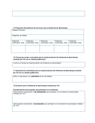 1.5 Preguntas Orientadoras de Currículo para el Ambiente de Aprendizaje
Pregunta Esencial:
Preguntas de Unidad:
Preguntas
Curriculares Área
Preguntas
Curriculares Área
Preguntas
Curriculares Área
Preguntas
Curriculares Área
Preguntas
Curriculares Área
1.6 Tiempo (en meses o periodos) para la implementación del Ambiente de Aprendizaje
mediado por TIC con su debida justificación
¿Cuál es el tiempo de implementación del Ambiente de Aprendizaje?
1.7 Calendario de actividades para la implementación del Ambiente de Aprendizaje mediado
por TIC con su debida justificación
Definir la planeación con calendario de las actividades
1.8 Contexto para el Ambiente de Aprendizaje mediado por TIC
Caracterización de los sujetos que participan en el ambiente
¿Qué aspectos caracterizan a los estudiantes que participan en el ambiente de aprendizaje
mediado por TIC?
¿Qué aspectos caracterizan a los docentes que participan en el ambiente de aprendizaje mediado
por TIC?
 