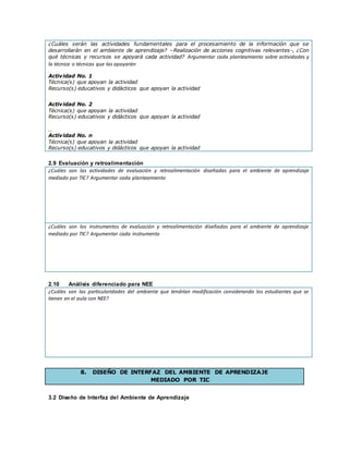 ¿Cuáles serán las actividades fundamentales para el procesamiento de la información que se
desarrollarán en el ambiente de aprendizaje? –Realización de acciones cognitivas relevantes-, ¿Con
qué técnicas y recursos se apoyará cada actividad? Argumentar cada planteamiento sobre actividades y
la técnica o técnicas que las apoyarán
Actividad No. 1
Técnica(s) que apoyan la actividad
Recurso(s) educativos y didácticos que apoyan la actividad
Actividad No. 2
Técnica(s) que apoyan la actividad
Recurso(s) educativos y didácticos que apoyan la actividad
…
Actividad No. n
Técnica(s) que apoyan la actividad
Recurso(s) educativos y didácticos que apoyan la actividad
2.9 Evaluación y retroalimentación
¿Cuáles son las actividades de evaluación y retroalimentación diseñadas para el ambiente de aprendizaje
mediado por TIC? Argumentar cada planteamiento
¿Cuáles son los instrumentos de evaluación y retroalimentación diseñadas para el ambiente de aprendizaje
mediado por TIC? Argumentar cada instrumento
2.10 Análisis diferenciado para NEE
¿Cuáles son las particularidades del ambiente que tendrían modificación considerando los estudiantes que se
tienen en el aula con NEE?
8. DISEÑO DE INTERFAZ DEL AMBIENTE DE APRENDIZAJE
MEDIADO POR TIC
3.2 Diseño de Interfaz del Ambiente de Aprendizaje
 