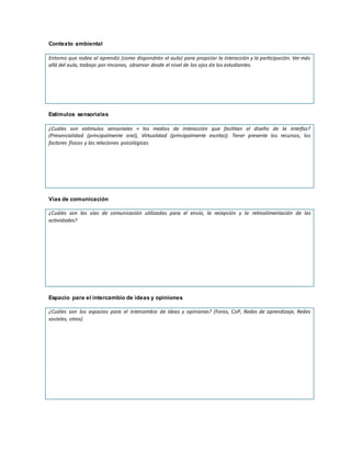 Contexto ambiental
Entorno que rodea al aprendiz (como dispondrán el aula) para propiciar la interacción y la participación. Ver más
allá del aula, trabajo por rincones, observar desde el nivel de los ojos de los estudiantes.
Estímulos sensoriales
¿Cuáles son estímulos sensoriales + los medios de interacción que facilitan el diseño de la interfaz?
(Presencialidad (principalmente oral), Virtualidad (principalmente escrita)). Tener presente los recursos, los
factores físicos y las relaciones psicológicas
Vías de comunicación
¿Cuáles son las vías de comunicación utilizadas para el envío, la recepción y la retroalimentación de las
actividades?
Espacio para el intercambio de ideas y opiniones
¿Cuáles son los espacios para el intercambio de ideas y opiniones? (Foros, CoP, Redes de aprendizaje, Redes
sociales, otros)
 