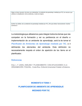 Haga un breve resumen de cómo va a sistematizar el ambiente de aprendizaje mediado por TIC, los recursos que
utilizará, la clasificación de las evidencias, el plan de mejora
Escriba los créditos de su ambiente de aprendizaje mediado por TIC, ¿Por qué utilizar licenciamiento Creative
Commons?
La metodologíaque utilizaremos para integrar todos los temas que nos
competen en la formación y ver su pertinencia en el diseño e
implementación de un ambiente de aprendizaje, será la de tomar el
Planificador de Ambientes de Aprendizaje mediado por TIC, e ir
definiendo los elementos del ambiente. Esta definición no
necesariamente respeta el orden de aparición de los ítems en el
planificador.
Referencias
Díaz, L. F. (2005). ANÁLISIS Y PLANEAMIENTO: CON APLICACIONES A LA
ORGANIZACIÓN POLICIAL. Costa Rica: Editorial Universidad Estatal a Distancia.
MOMENTO II TEMA 1
PLANIFICADOR DE AMBIENTE DE APRENDIZAJE
MEDIADO POR TIC
 
