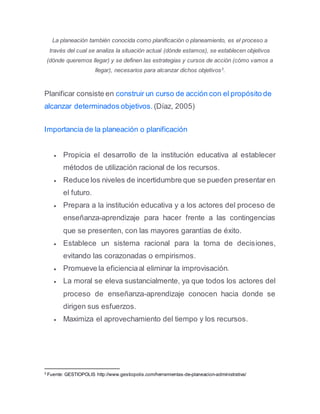 La planeación también conocida como planificación o planeamiento, es el proceso a
través del cual se analiza la situación actual (dónde estamos), se establecen objetivos
(dónde queremos llegar) y se definen las estrategias y cursos de acción (cómo vamos a
llegar), necesarios para alcanzar dichos objetivos3
.
Planificar consiste en construir un curso de acción con el propósito de
alcanzar determinados objetivos. (Díaz, 2005)
Importancia de la planeación o planificación
 Propicia el desarrollo de la institución educativa al establecer
métodos de utilización racional de los recursos.
 Reduce los niveles de incertidumbre que se pueden presentar en
el futuro.
 Prepara a la institución educativa y a los actores del proceso de
enseñanza-aprendizaje para hacer frente a las contingencias
que se presenten, con las mayores garantías de éxito.
 Establece un sistema racional para la toma de decisiones,
evitando las corazonadas o empirismos.
 Promueve la eficienciaal eliminar la improvisación.
 La moral se eleva sustancialmente, ya que todos los actores del
proceso de enseñanza-aprendizaje conocen hacia donde se
dirigen sus esfuerzos.
 Maximiza el aprovechamiento del tiempo y los recursos.
3
Fuente: GESTIOPOLIS http://www.gestiopolis.com/herramientas-de-planeacion-administrativa/
 