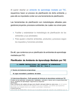 Al querer diseñar un ambiente de aprendizaje mediado por TIC,
requerimos hacer un proceso de planificación de dicho ambiente, y
para ello es importante contar con una herramienta de planificación.
Las herramientas de planificación son metodologías utilizadas para
gestionar proyectos,procesoso ambientes,las cuales nos sirven para:
 Facilitar y estandarizar la metodología de planificación de los
ambientes y sus actividades
 Para ayudar a diseñar ambientes, productos y procesos según
los requisitos y funciones previstas
De allí, que contemos conun planificador de ambientes de aprendizaje
mediados porTIC:
Planificador de Ambiente de Aprendizaje Mediado por TIC
11. DISEÑO INSTRUCCIONAL DEL AMBIENTE DE APRENDIZAJE
MEDIADO POR TIC – Parte A
1.7 Nombre del Ambiente de Aprendizaje
EL agua necesidad y problema de todos
1.8 Intenciones Educativas - Perfil egresado del Ambiente de Aprendizaje mediado por TIC
¿Cuáles son las aptitudes, competencias, habilidades, actitudes y valores que se espera desarrollar
con el Ambiente de Aprendizaje? Argumente su respuesta
APTITUDES
Crear conciencia del cuidado del agua como líquido vital para todos los seres vivos, de tal manera
que actué de manera coherente con respecto a su uso y cuidados. Los valores que esperamos
desarrollar son: respeto, buen uso, cuidado, asertividad, compromiso
COMPETENCIAS:
-SOLUCION DE PROBLEMAS: Permite que el estudiante pueda dar solución a los problemas que se
 