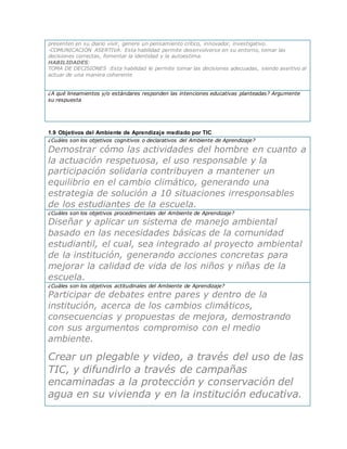 presenten en su diario vivir, genere un pensamiento crítico, innovador, investigativo.
-COMUNICACIÓN ASERTIVA: Esta habilidad permite desenvolverse en su entorno, tomar las
decisiones correctas, fomentar la identidad y la autoestima.
HABILIDADES:
TOMA DE DECISIONES :Esta habilidad le permite tomar las decisiones adecuadas, siendo asertivo al
actuar de una manera coherente
¿A qué lineamientos y/o estándares responden las intenciones educativas planteadas? Argumente
su respuesta
1.9 Objetivos del Ambiente de Aprendizaje mediado por TIC
¿Cuáles son los objetivos cognitivos o declarativos del Ambiente de Aprendizaje?
Demostrar cómo las actividades del hombre en cuanto a
la actuación respetuosa, el uso responsable y la
participación solidaria contribuyen a mantener un
equilibrio en el cambio climático, generando una
estrategia de solución a 10 situaciones irresponsables
de los estudiantes de la escuela.
¿Cuáles son los objetivos procedimentales del Ambiente de Aprendizaje?
Diseñar y aplicar un sistema de manejo ambiental
basado en las necesidades básicas de la comunidad
estudiantil, el cual, sea integrado al proyecto ambiental
de la institución, generando acciones concretas para
mejorar la calidad de vida de los niños y niñas de la
escuela.
¿Cuáles son los objetivos actitudinales del Ambiente de Aprendizaje?
Participar de debates entre pares y dentro de la
institución, acerca de los cambios climáticos,
consecuencias y propuestas de mejora, demostrando
con sus argumentos compromiso con el medio
ambiente.
Crear un plegable y video, a través del uso de las
TIC, y difundirlo a través de campañas
encaminadas a la protección y conservación del
agua en su vivienda y en la institución educativa.
 