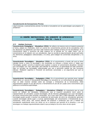 Caracterización de Concepciones Previas
¿Qué vivencias y acercamientos previos ha tenido el estudiante con los aprendizajes que propone el
ambiente?
12. DISEÑO INSTRUCCIONAL DEL AMBIENTE DE APRENDIZAJE
MEDIADO POR TIC – Parte B
2.11 Análisis Curricular
Conocimiento Pedagógico - Disciplinar (PCK): Se refiere a la manera como el maestro presenta
el tema, adapta los materiales, tiene en cuenta los conocimientos previos de los estudiantes. Son
las decisiones de adaptación que hace cada maestro para trabajar el tema con los estudiantes. Es el
conocimiento típico y exclusivo de cada maestro en el sentido de “su saber hacer” con el
conocimiento en la relación con sus estudiantes. Aquí se escribe la argumentación de por qué todos
los elementos pedagógicos seleccionados y no otros, para trabajar los contenidos disciplinares y no
otros.
Conocimiento Tecnológico - Disciplinar (TCK): Es el conocimiento a través del cual se tiene
claridad frente a cómo la tecnología y los contenidos se influyen y limitan entre sí. Saber que
Tecnologías pueden servirle al docente para explicar o acercar al conocimiento disciplinar. Conocer
que tecnologías son más adecuadas para abordar la enseñanza y el aprendizaje de cada contenido.
Aquí se escriben las tecnologías seleccionadas que van a permitirle realizar las dos funciones
básicas: Mediación cognitiva y Provisión de estímulos sensoriales y se argumenta por qué se
seleccionaron.
Conocimiento Tecnológico - Pedagógico (TPK): Es el conocimiento que permite tener claridad
sobre cómo un recurso o herramienta tecnológica se convierte en un instrumento de aprendizaje.
Aquí se debe mostrar claridad sobre las ventajas y limitaciones de la herramienta. Debe
argumentarse porqué el uso del recurso o herramienta en pro de ser usado como instrumento que
potencie la enseñanza-aprendizaje.
Conocimiento Tecnológico - Pedagógico – Disciplinar (TPACK): Es importante que en este
punto se reflejen las claridades, comprensión, que el maestro estudiante tiene sobre la
representación de conceptos usando tecnologías; de las técnicas pedagógicas que usan tecnologías
de forma constructiva para enseñar contenidos; de lo que hace fácil o difícil aprender; de cómo la
tecnología puede ayudar a resolver los problemas del alumnado; de cómo los estudiantes aprenden
usando tecnologías dando lugar a nuevas epistemologías del conocimiento o fortaleciendo las ya
existentes, entre otros. Dar cuenta además del producto o productos que van a realizar los
estudiantes explicitando como con éstos se va a evidenciar que aprendió de la disciplina, y con qué
tecnologías va a trabajar argumentándolas desde lo que ya trabajó en los otros ítems de este aparte.
 