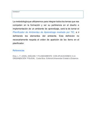 Commons?
La metodologíaque utilizaremos para integrar todos los temas que nos
competen en la formación y ver su pertinencia en el diseño e
implementación de un ambiente de aprendizaje, será la de tomar el
Planificador de Ambientes de Aprendizaje mediado por TIC, e ir
definiendo los elementos del ambiente. Esta definición no
necesariamente respeta el orden de aparición de los ítems en el
planificador.
Referencias
Díaz, L. F. (2005). ANÁLISIS Y PLANEAMIENTO: CON APLICACIONES A LA
ORGANIZACIÓN POLICIAL. Costa Rica: Editorial Universidad Estatal a Distancia.
 