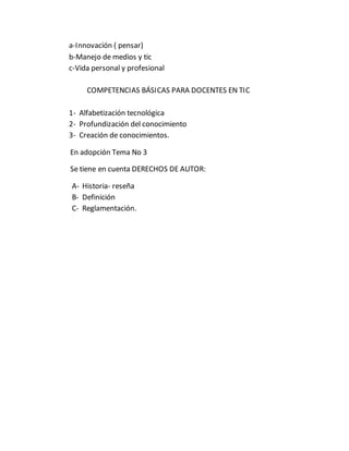 a-Innovación ( pensar)
b-Manejo de medios y tic
c-Vida personal y profesional
COMPETENCIAS BÁSICAS PARA DOCENTES EN TIC
1- Alfabetización tecnológica
2- Profundización del conocimiento
3- Creación de conocimientos.
En adopción Tema No 3
Se tiene en cuenta DERECHOS DE AUTOR:
A- Historia- reseña
B- Definición
C- Reglamentación.
 