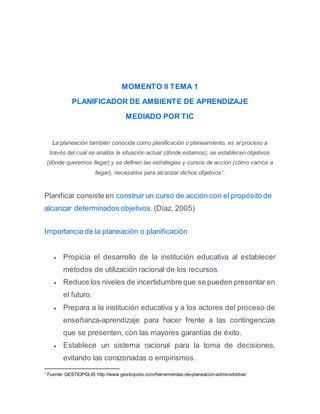 MOMENTO II TEMA 1
PLANIFICADOR DE AMBIENTE DE APRENDIZAJE
MEDIADO POR TIC
La planeación también conocida como planificación o planeamiento, es el proceso a
través del cual se analiza la situación actual (dónde estamos), se establecen objetivos
(dónde queremos llegar) y se definen las estrategias y cursos de acción (cómo vamos a
llegar), necesarios para alcanzar dichos objetivos1
.
Planificar consiste en construir un curso de acción con el propósito de
alcanzar determinados objetivos. (Díaz, 2005)
Importancia de la planeación o planificación
 Propicia el desarrollo de la institución educativa al establecer
métodos de utilización racional de los recursos.
 Reduce los niveles de incertidumbre que se pueden presentar en
el futuro.
 Prepara a la institución educativa y a los actores del proceso de
enseñanza-aprendizaje para hacer frente a las contingencias
que se presenten, con las mayores garantías de éxito.
 Establece un sistema racional para la toma de decisiones,
evitando las corazonadas o empirismos.
1
Fuente: GESTIOPOLIS http://www.gestiopolis.com/herramientas-de-planeacion-administrativa/
 