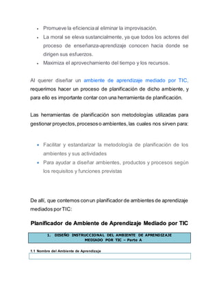  Promueve la eficienciaal eliminar la improvisación.
 La moral se eleva sustancialmente, ya que todos los actores del
proceso de enseñanza-aprendizaje conocen hacia donde se
dirigen sus esfuerzos.
 Maximiza el aprovechamiento del tiempo y los recursos.
Al querer diseñar un ambiente de aprendizaje mediado por TIC,
requerimos hacer un proceso de planificación de dicho ambiente, y
para ello es importante contar con una herramienta de planificación.
Las herramientas de planificación son metodologías utilizadas para
gestionar proyectos,procesoso ambientes,las cuales nos sirven para:
 Facilitar y estandarizar la metodología de planificación de los
ambientes y sus actividades
 Para ayudar a diseñar ambientes, productos y procesos según
los requisitos y funciones previstas
De allí, que contemos conun planificador de ambientes de aprendizaje
mediados porTIC:
Planificador de Ambiente de Aprendizaje Mediado por TIC
1. DISEÑO INSTRUCCIONAL DEL AMBIENTE DE APRENDIZAJE
MEDIADO POR TIC – Parte A
1.1 Nombre del Ambiente de Aprendizaje
 