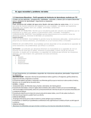EL agua necesidad y problema de todos
1.2 Intenciones Educativas - Perfil egresado del Ambiente de Aprendizaje mediado por TIC
¿Cuáles son las aptitudes, competencias, habilidades, actitudes y valores que se espera desarrollar
con el Ambiente de Aprendizaje? Argumente su respuesta
APTITUDES
Crear conciencia del cuidado del agua como líquido vital para todos los seres vivos, de tal manera
que actué de manera coherente con respecto a su uso y cuidados. Los valores que esperamos
desarrollar son: respeto, buen uso, cuidado, asertividad, compromiso
COMPETENCIAS:
-SOLUCION DE PROBLEMAS: Permite que el estudiante pueda dar solución a los problemas que se
presenten en su diario vivir, genere un pensamiento crítico, innovador, investigativo.
-COMUNICACIÓN ASERTIVA: Esta habilidad permite desenvolverse en su entorno, tomar las
decisiones correctas, fomentar la identidad y la autoestima.
HABILIDADES:
TOMA DE DECISIONES: Esta habilidad le permite tomar las decisiones adecuadas, siendo asertivo al
actuar de una manera coherente, convirtiéndolo en un ser humano crítico e innovador.
MANEJO DE LOS CONFLICTOS: Esta habilidad permite desarrollar en los estudiantes la capacidad de
tomar decisiones a las problemáticas que ofrezca su contexto.
ACITUDES: Las actitudes que deseamos fomentar en el estudiante es su capacidad de vivir en
armonía con los seres que lo rodean, fomentar el autocuidado, el buen uso de los recursos
naturales, el respeto por la naturaleza y su capacidad de resiliencia para afrontar las situaciones
adversas que trae el diario vivir, generando una sana convivencia.
VALORES:
 Respeto
 Compromiso
 Autonomía
 Aceptación
 Responsabilidad
¿A qué lineamientos y/o estándares responden las intenciones educativas planteadas? Argumente
su respuesta
MATEMATICAS: Interpreto información presentada en tablas y gráficas.(Pictogramas,gráficas debarras,
diagramas delíneas,diagramascirculares).
El estudiante deberá aprender a interpretar los diferentes gráficos quese mostraran sobrecambio climático,
descenso en el caudal delos ríos entre otros.
ESPAÑOL E INGLES:
-Comprendo textos de diferentes tipos y fuentes sobretemas de interés general.
El estudiante leerá textos cortos en inglés sobrela temática del cambio climático,el uso racional del agua.
-Utilizo estrategias de búsqueda,selección y almacenamiento de información para mis procesos deproducción
y comprensión textual.
El estudiante identificaralaintención comunicativa delos textos leídos, con el fin de saber clasificar la
información querequiere y poder hacer uso de ella.
CIENCIAS NATURALES:
-Propongo alternativas paracuidar mi entorno y evitar peligros que lo amenazan
El estudiante al identificar la problemática ambiental es más significativo el cuidado y el buen uso del agua en
su entorno.
CIENCIAS SOCIALES :
-Reconozco los diferentes usos que sele dan a la tierra y a los recursos naturales en mi entorno.
 