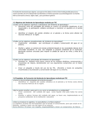 El estudiante reconocerá que algunos usos quese leha dado a la tierra lehan traído grandes perjuiciosa
nuestro planeta y de allí sedesprende la problemática climática queestán causando desgasteen las fuentes
hídricas denuestra comuna, región, Dpto., país y planeta en general.
1.3 Objetivos del Ambiente de Aprendizaje mediado por TIC
¿Cuáles son los objetivos cognitivos o declarativos del Ambiente de Aprendizaje?
 Demostrar cómo las actividades del hombre en cuanto a la actuación respetuosa, el uso
responsable y la participación solidaria contribuyen a mantener un equilibrio en el cambio
climático.
 Identificar el impacto del cambio climático en el planeta y la forma como afectan los
recursos hídricos en la región.
¿Cuáles son los objetivos procedimentales del Ambiente de Aprendizaje?
 Implementar actividades que contribuyan al cuidado y preservación del agua en su
entorno.
 Diseñar y aplicar un sistema de manejo ambiental basado en las necesidades básicas de la
comunidad estudiantil, el cual, sea integrado al proyecto ambiental de la institución,
generando acciones concretas para mejorar la calidad de vida de los niños y niñas de la
escuela
¿Cuáles son los objetivos actitudinales del Ambiente de Aprendizaje?
 Participar en debates entre pares, acerca de los cambios climáticos, consecuencias y
propuestas de mejora, demostrando con sus argumentos compromiso con el medio
ambiente.
 Crear un plegable a través del uso de las TIC, difundirlo a través de campañas
encaminadas a la protección y conservación del agua en su entorno.
1.4 Propósitos de Formación del Ambiente de Aprendizaje mediado por TIC
¿Cuál es la intencionalidad pedagógica del ambiente propuesto?
 Identificar el impacto del cambio climático en el planeta y la forma como afecta
los recursos hídricos de la región.
¿Qué se quiere enseñar y para qué le va a servir al estudiante en su cotidianidad?
 Crear conciencia del cuidado del agua como líquido vital pata todos los seres
vivos.
 Diseñar y aplicar formas del cuidado del agua, su buen uso, implementado en el
proyecto ambiental de la institución educativa
¿Cómo se involucra lo cognitivo, lo socio-afectivo y lo físico-creativo?
Lo cognitivo al tener las herramientas que le brinda el conocimiento para que actué en la
defensa, cuidado y buen uso del agua en su entorno.
Socio afectivo: El actuar con respeto, responsabilidad y tener un compromiso de liderar
 