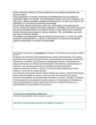 de sus hermanos menores. El nivel académico de sus padres corresponde a la
básica primaria.
Estos estudiantes en muchas ocasiones son desatendidos por sus padres y/o
acudientes, llegan a la escuela sin la alimentación básica como es el desayuno, por
esta razón, algunos presentan problemas de desnutrición, es decir, que estos se ven
afectados en su proceso de enseñanza aprendizaje.
Por otro lado, algunos estudiantes están muy relacionados con la delincuencia
común, porque sus padres o hermanos pertenecen a pandillas, esto quiere decir que
hay poco acompañamiento en su entorno familiar, lo que impide, que su ambiente
escolar sea propicio para generar buenas relaciones inter- personales y por ende
una sana convivencia escolar.
Se trabajara con estudiantes entre las edades promedio de 9 a 11 años, los cuales
presentan diversidad étnica y cultural, lo que favorece el intercambio de saberes
previos enriqueciendo su proceso de aprendizaje.
¿Qué aspectos caracterizan a los docentes que participan en el ambiente de aprendizaje mediado
por TIC?
El grupo de docentes está integrado por cuatro participantes, las cuales,
presentan las siguientes profesiones: licenciaturas en lenguas modernas y
literatura y español, licenciatura en pedagogía infantil, licenciatura en
básica primaria con énfasis en tecnología e informática y especialista en
historia. Las maestras orientan los grados de básica primaria
respectivamente primero y quinto, en instituciones públicas en zona
urbana y rural de la ciudad de Cali.
Las docentes del grado quinto hacen trabajo por áreas, intercambiando en
horas determinadas de grupo, mientras que las docentes del grado
primero acompañan los estudiantes en todas sus áreas. Desde, el trabajo
en la escuela los estudiantes reciben clases en tecnología e informática,
transversalizando las áreas del conocimiento e implementado en su
cotidianidad los aprendido en las clases.
Caracterización del Aprendizaje y Motivación
¿Por qué se debe aprender lo que se propone enseñar?
¿Para qué le sirve al estudiante aprender lo que propone el ambiente?
 
