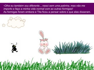 -Olha eu também sou diferente.., nasci sem uma patinha, mas não me
importo e faço a minha vida normal com as outras formigas!
As formigas foram embora e Tita ficou a pensar sobre o que elas disseram.
 