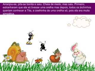 Arranjou-se, pôs-se bonita e saiu. Cheia de medo, mas saiu. Primeiro,
estranharam que ela só tivesse uma orelha mas depois, todos os bichinhos
queriam conhecer a Tita, a coelhinha de uma orelha só, pois ela era muito
simpática.
 