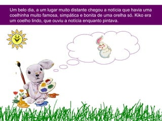 Um belo dia, a um lugar muito distante chegou a notícia que havia uma
coelhinha muito famosa, simpática e bonita de uma orelha só. Kiko era
um coelho lindo, que ouviu a notícia enquanto pintava.
 