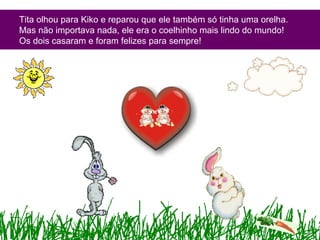 Tita olhou para Kiko e reparou que ele também só tinha uma orelha.
Mas não importava nada, ele era o coelhinho mais lindo do mundo!
Os dois casaram e foram felizes para sempre!
 