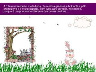 A Tita é uma coelha muito linda. Tem olhos grandes e brilhantes, pêlo
branquinho e é muito esperta. Tem tudo para ser feliz, mas não é,
porque é um pouquinho diferente das outras coelhas…
 