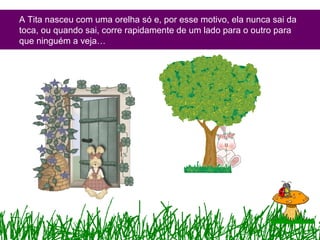 A Tita nasceu com uma orelha só e, por esse motivo, ela nunca sai da
toca, ou quando sai, corre rapidamente de um lado para o outro para
que ninguém a veja…
 