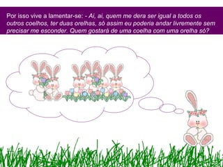 Por isso vive a lamentar-se: - Ai, ai, quem me dera ser igual a todos os
outros coelhos, ter duas orelhas, só assim eu poderia andar livremente sem
precisar me esconder. Quem gostará de uma coelha com uma orelha só?
 