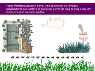Nesse momento, passava por ali uma carreirinha de formigas
trabalhadeiras que cortava caminho por dentro da toca de Pita e ouviram
as lamentações da pobre coelha.
 