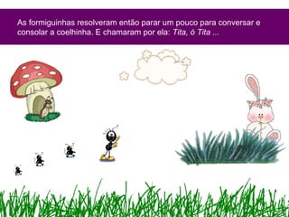 As formiguinhas resolveram então parar um pouco para conversar e
consolar a coelhinha. E chamaram por ela: Tita, ó Tita ...
 