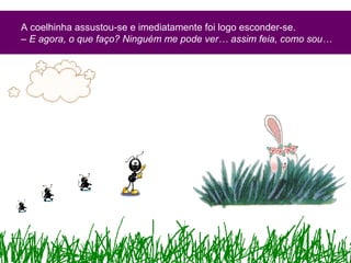 A coelhinha assustou-se e imediatamente foi logo esconder-se.
– E agora, o que faço? Ninguém me pode ver… assim feia, como sou…
 