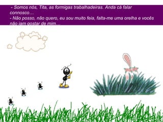 - Somos nós, Tita, as formigas trabalhadeiras. Anda cá falar
connosco…
- Não posso, não quero, eu sou muito feia, falta-me uma orelha e vocês
não iam gostar de mim…
 