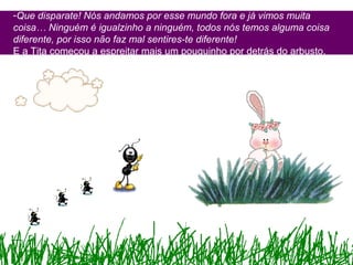 -Que disparate! Nós andamos por esse mundo fora e já vimos muita
coisa… Ninguém é igualzinho a ninguém, todos nós temos alguma coisa
diferente, por isso não faz mal sentires-te diferente!
E a Tita começou a espreitar mais um pouquinho por detrás do arbusto.
 