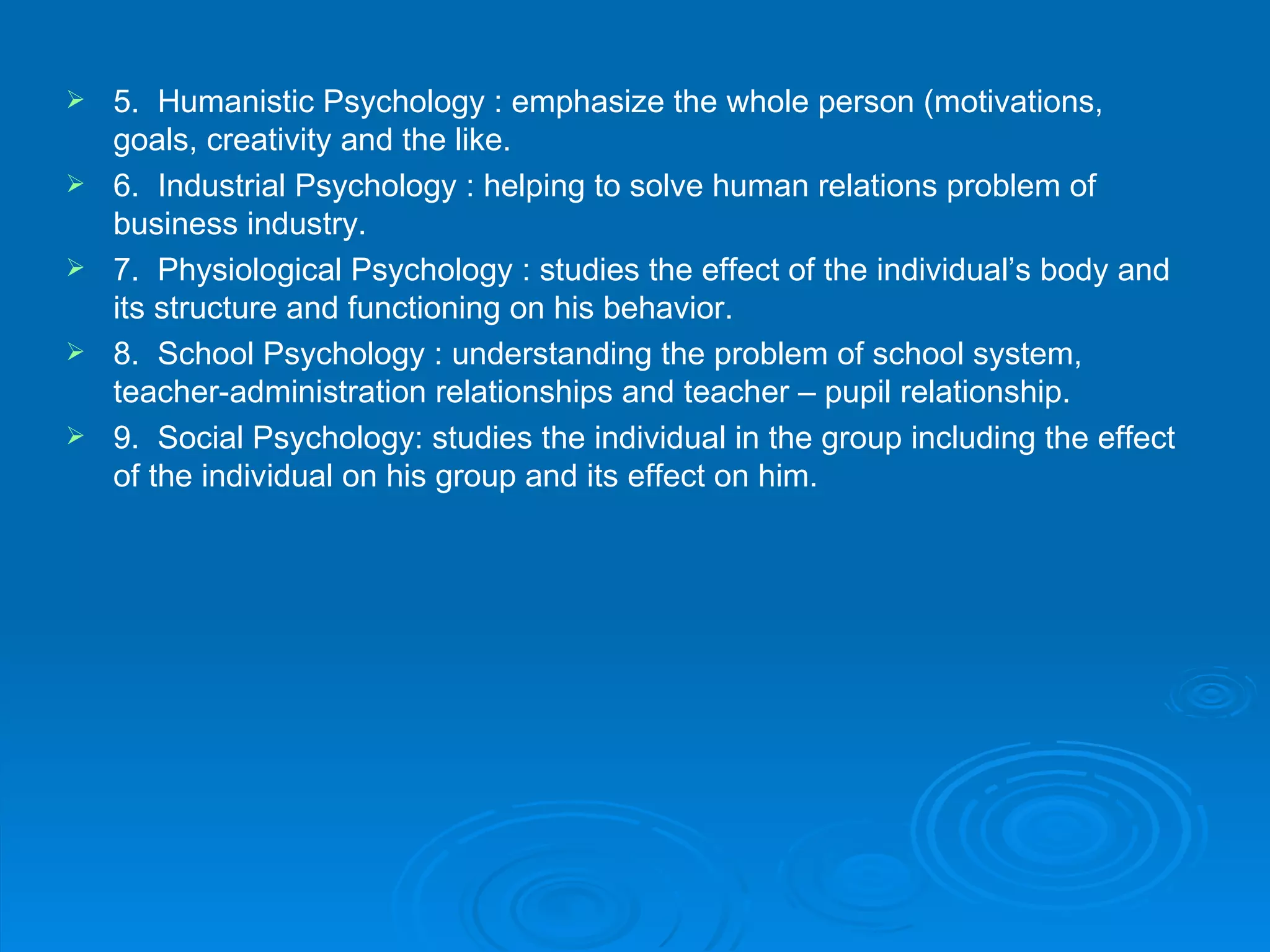    5. Humanistic Psychology : emphasize the whole person (motivations,
    goals, creativity and the like.
   6. Industrial Psychology : helping to solve human relations problem of
    business industry.
   7. Physiological Psychology : studies the effect of the individual’s body and
    its structure and functioning on his behavior.
   8. School Psychology : understanding the problem of school system,
    teacher-administration relationships and teacher – pupil relationship.
   9. Social Psychology: studies the individual in the group including the effect
    of the individual on his group and its effect on him.
 