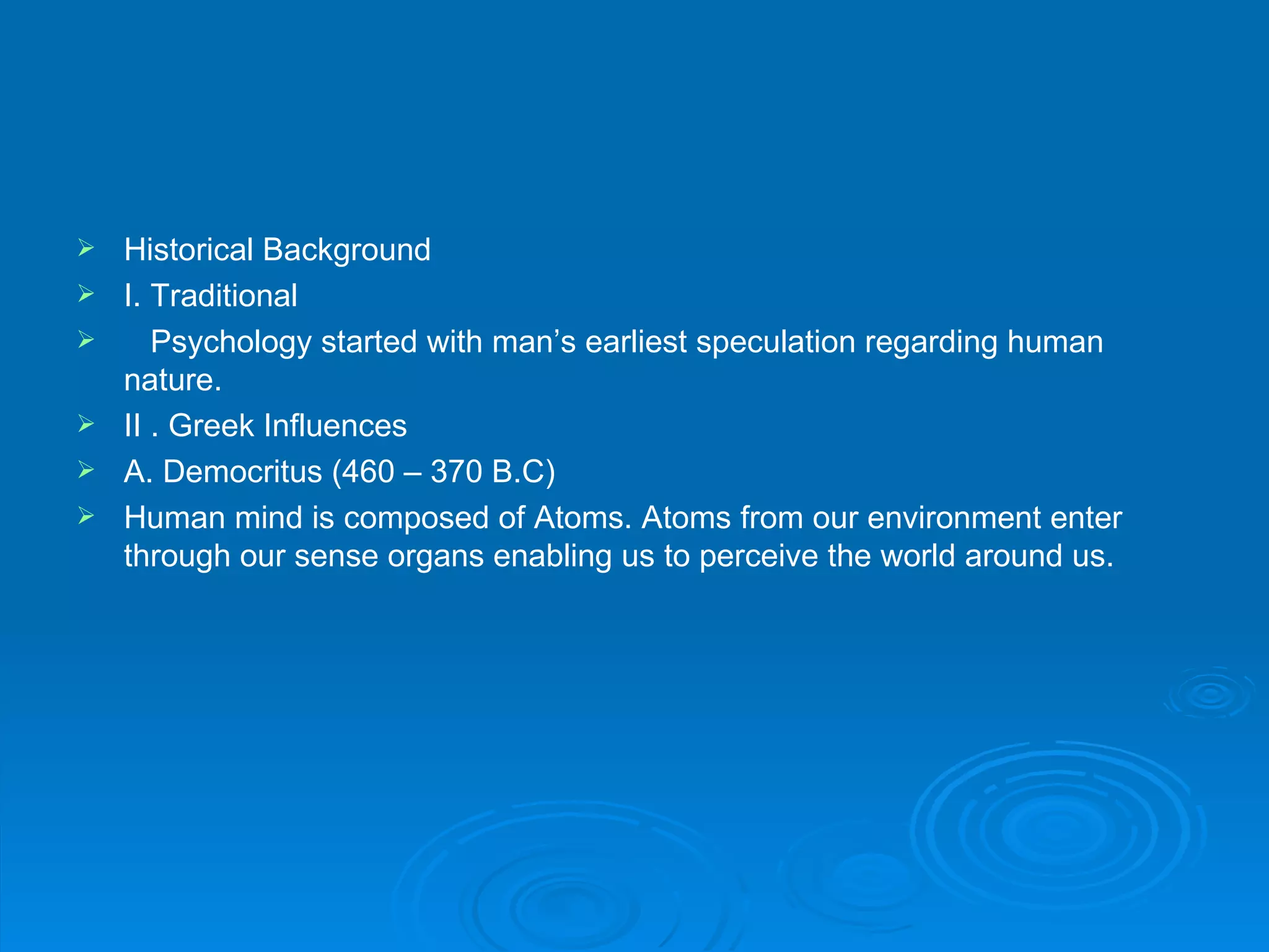    Historical Background
   I. Traditional
      Psychology started with man’s earliest speculation regarding human
    nature.
   II . Greek Influences
   A. Democritus (460 – 370 B.C)
   Human mind is composed of Atoms. Atoms from our environment enter
    through our sense organs enabling us to perceive the world around us.
 