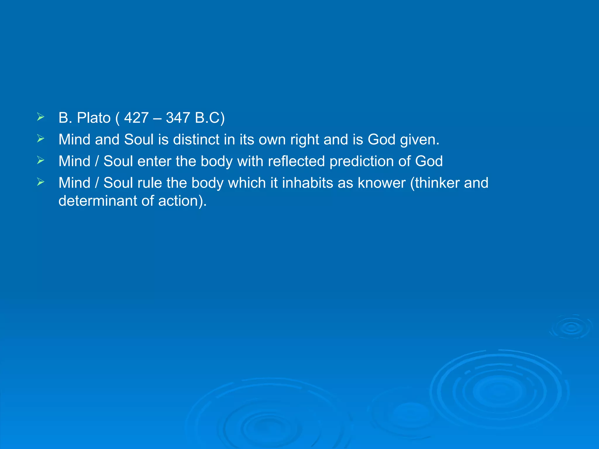  B. Plato ( 427 – 347 B.C)
 Mind and Soul is distinct in its own right and is God given.
 Mind / Soul enter the body with reflected prediction of God
 Mind / Soul rule the body which it inhabits as knower (thinker and
  determinant of action).
 
