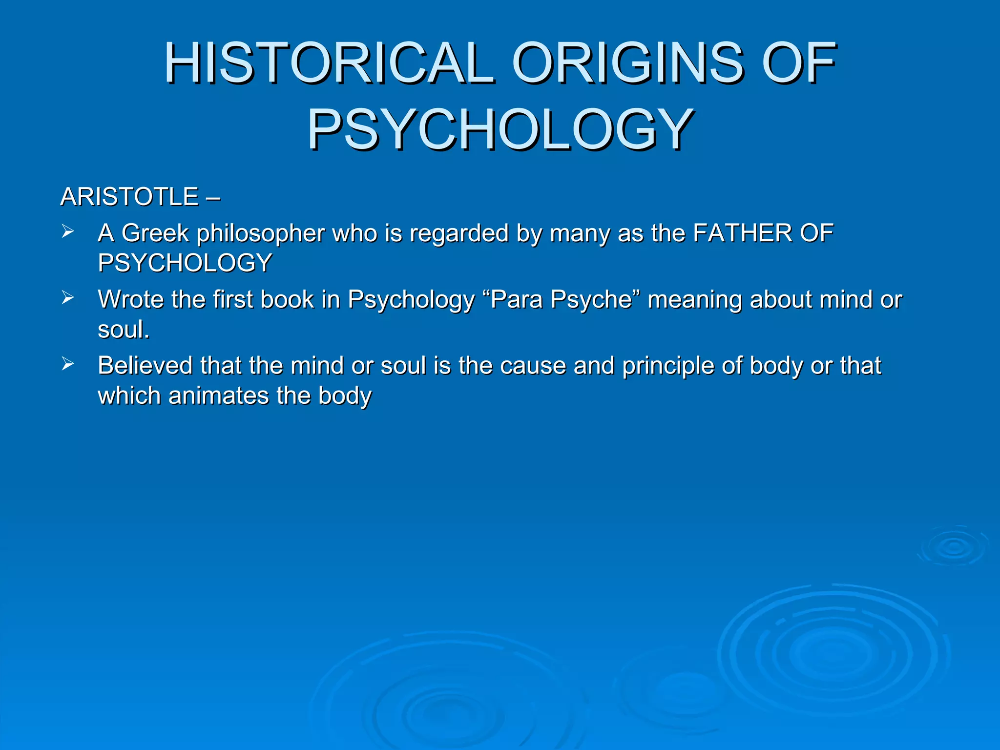 HISTORICAL ORIGINS OF
             PSYCHOLOGY
ARISTOTLE –
 A Greek philosopher who is regarded by many as the FATHER OF
  PSYCHOLOGY
 Wrote the first book in Psychology “Para Psyche” meaning about mind or
  soul.
 Believed that the mind or soul is the cause and principle of body or that
  which animates the body
 
