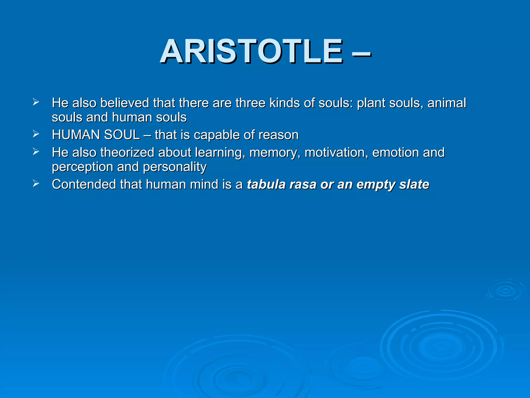 ARISTOTLE –
 He also believed that there are three kinds of souls: plant souls, animal
  souls and human souls
 HUMAN SOUL – that is capable of reason
 He also theorized about learning, memory, motivation, emotion and
  perception and personality
 Contended that human mind is a tabula rasa or an empty slate
 