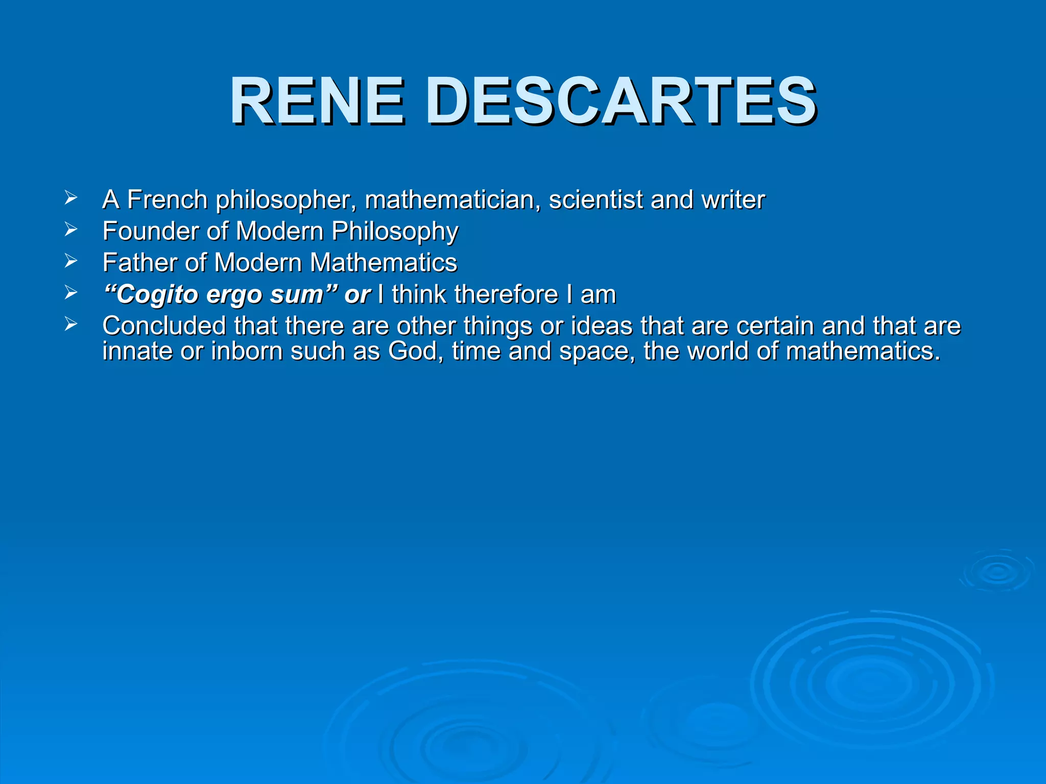 RENE DESCARTES
   A French philosopher, mathematician, scientist and writer
   Founder of Modern Philosophy
   Father of Modern Mathematics
   “Cogito ergo sum” or I think therefore I am
   Concluded that there are other things or ideas that are certain and that are
    innate or inborn such as God, time and space, the world of mathematics.
 