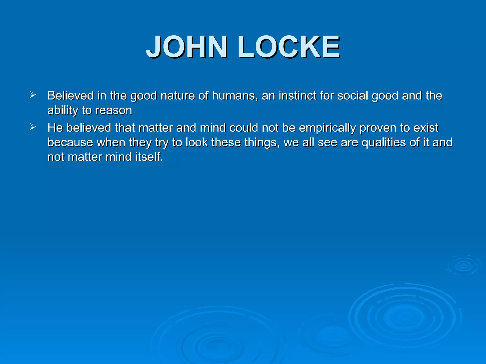 JOHN LOCKE
 Believed in the good nature of humans, an instinct for social good and the
  ability to reason
 He believed that matter and mind could not be empirically proven to exist
  because when they try to look these things, we all see are qualities of it and
  not matter mind itself.
 