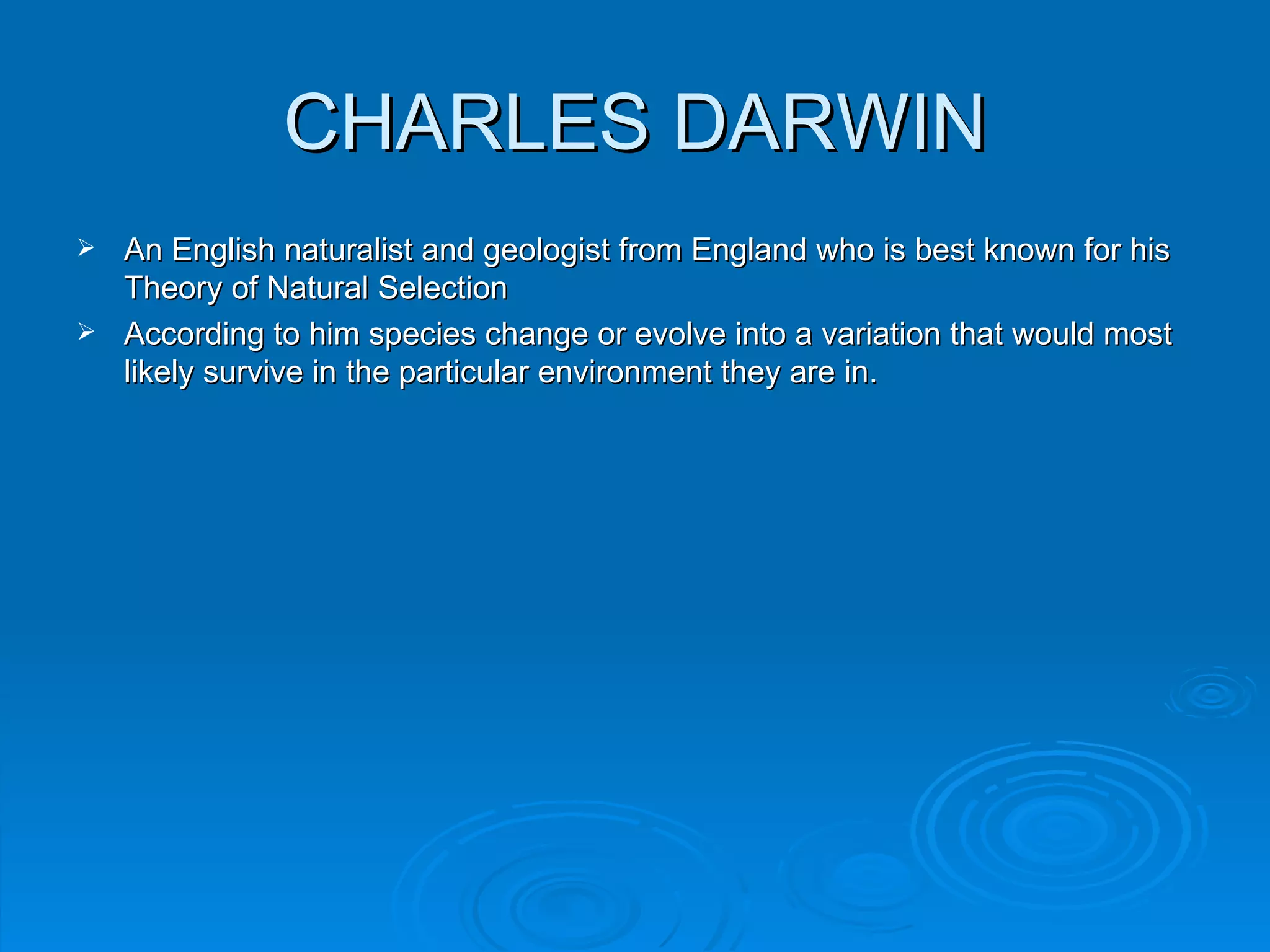 CHARLES DARWIN
 An English naturalist and geologist from England who is best known for his
  Theory of Natural Selection
 According to him species change or evolve into a variation that would most
  likely survive in the particular environment they are in.
 