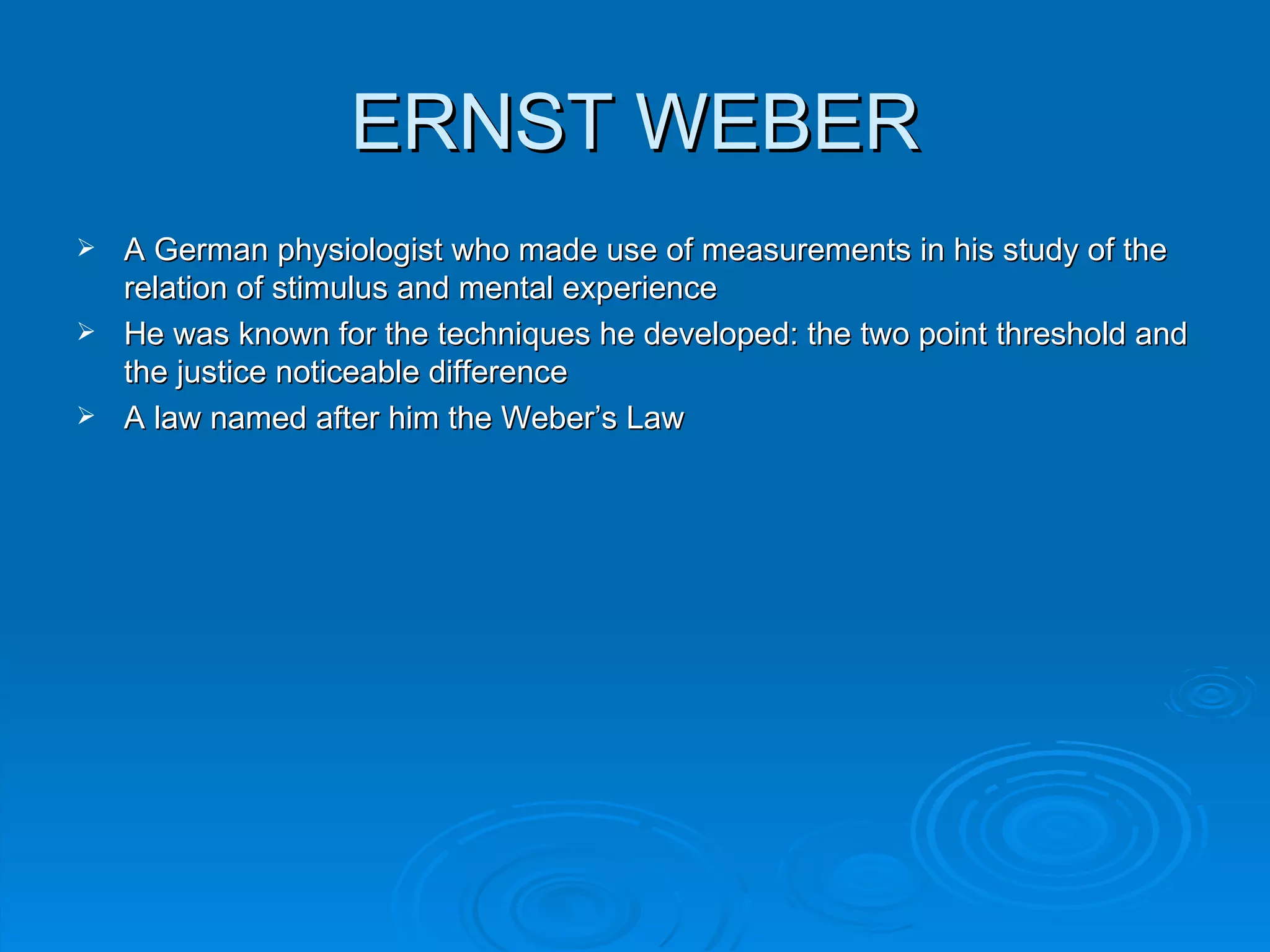 ERNST WEBER
 A German physiologist who made use of measurements in his study of the
  relation of stimulus and mental experience
 He was known for the techniques he developed: the two point threshold and
  the justice noticeable difference
 A law named after him the Weber’s Law
 