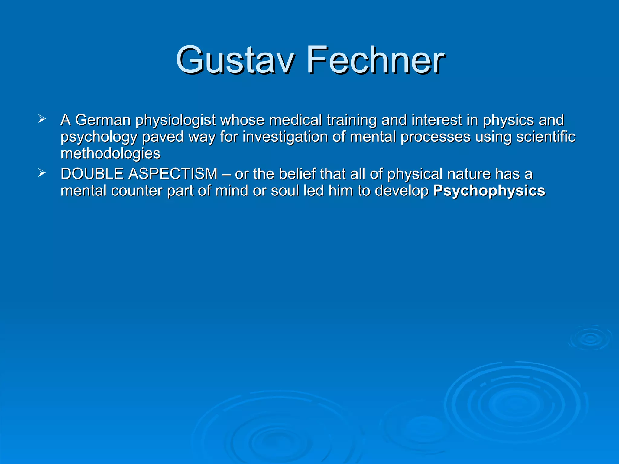 Gustav Fechner
 A German physiologist whose medical training and interest in physics and
  psychology paved way for investigation of mental processes using scientific
  methodologies
 DOUBLE ASPECTISM – or the belief that all of physical nature has a
  mental counter part of mind or soul led him to develop Psychophysics
 
