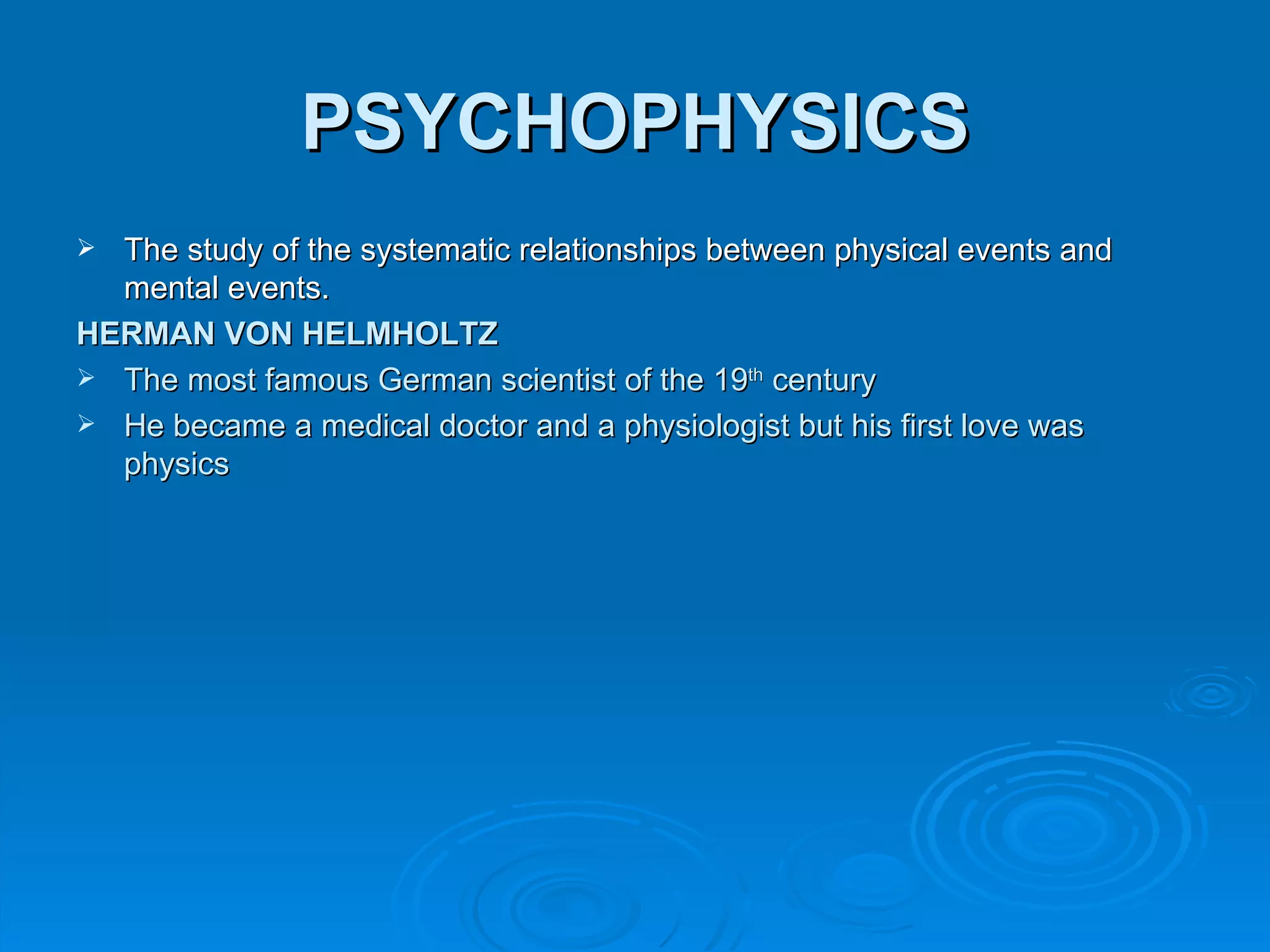 PSYCHOPHYSICS
 The study of the systematic relationships between physical events and
  mental events.
HERMAN VON HELMHOLTZ
 The most famous German scientist of the 19th century
 He became a medical doctor and a physiologist but his first love was
  physics
 
