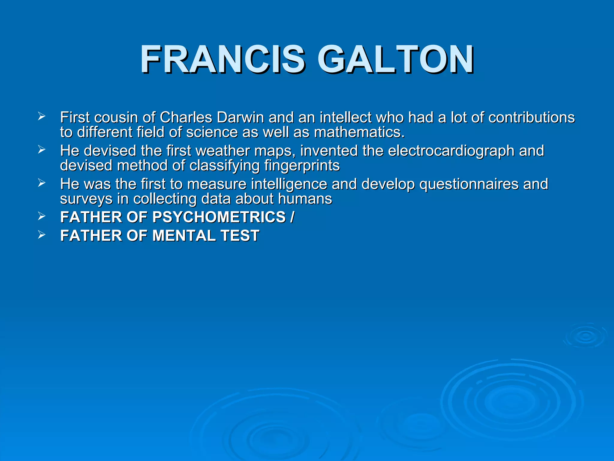 FRANCIS GALTON
   First cousin of Charles Darwin and an intellect who had a lot of contributions
    to different field of science as well as mathematics.
   He devised the first weather maps, invented the electrocardiograph and
    devised method of classifying fingerprints
   He was the first to measure intelligence and develop questionnaires and
    surveys in collecting data about humans
   FATHER OF PSYCHOMETRICS /
   FATHER OF MENTAL TEST
 