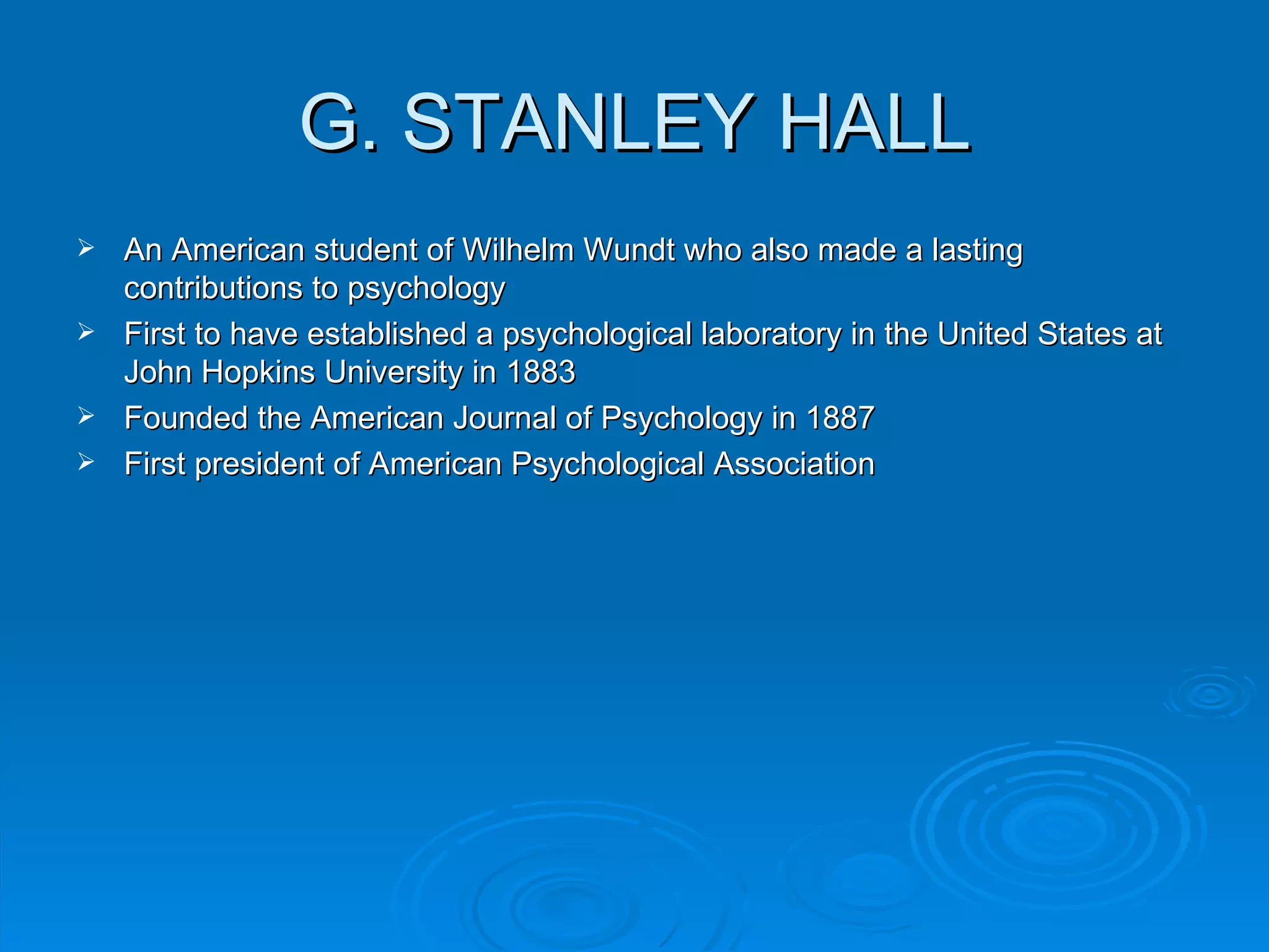 G. STANLEY HALL
 An American student of Wilhelm Wundt who also made a lasting
  contributions to psychology
 First to have established a psychological laboratory in the United States at
  John Hopkins University in 1883
 Founded the American Journal of Psychology in 1887
 First president of American Psychological Association
 