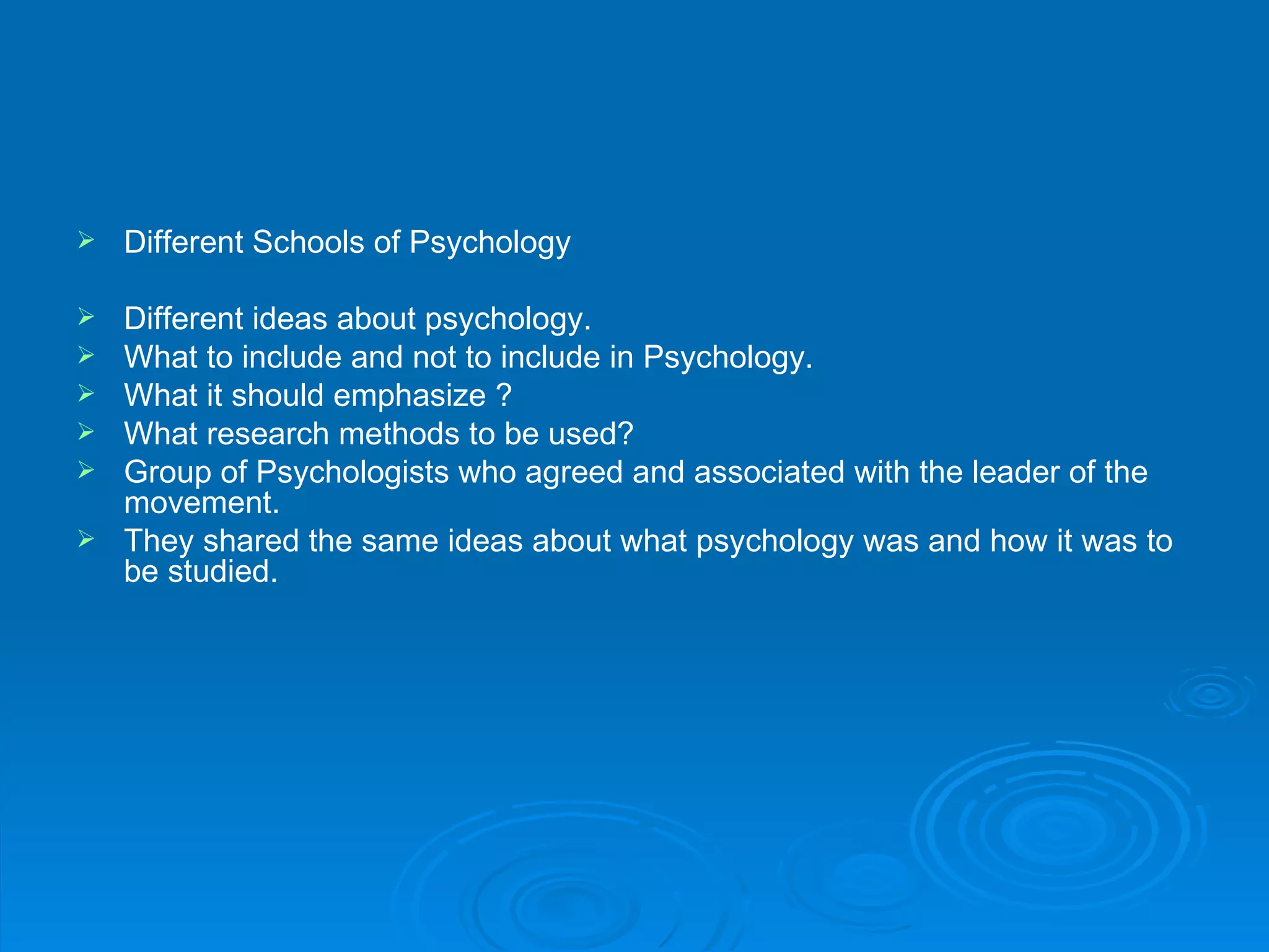    Different Schools of Psychology

   Different ideas about psychology.
   What to include and not to include in Psychology.
   What it should emphasize ?
   What research methods to be used?
   Group of Psychologists who agreed and associated with the leader of the
    movement.
   They shared the same ideas about what psychology was and how it was to
    be studied.
 