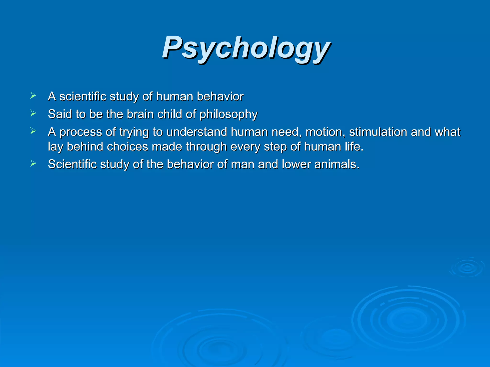 Psychology
 A scientific study of human behavior
 Said to be the brain child of philosophy
 A process of trying to understand human need, motion, stimulation and what
  lay behind choices made through every step of human life.
 Scientific study of the behavior of man and lower animals.
 